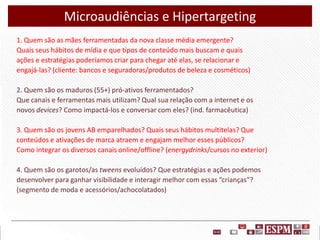 Microaudiências e Hipertargeting
1. Quem são as mães ferramentadas da nova classe média emergente?
Quais seus hábitos de mídia e que tipos de conteúdo mais buscam e quais
ações e estratégias poderíamos criar para chegar até elas, se relacionar e
engajá-las? (cliente: bancos e seguradoras/produtos de beleza e cosméticos)
2. Quem são os maduros (55+) pró-ativos ferramentados?
Que canais e ferramentas mais utilizam? Qual sua relação com a internet e os
novos devices? Como impactá-los e conversar com eles? (ind. farmacêutica)
3. Quem são os jovens AB emparelhados? Quais seus hábitos multitelas? Que
conteúdos e ativações de marca atraem e engajam melhor esses públicos?
Como integrar os diversos canais online/offline? (energydrinks/cursos no exterior)
4. Quem são os garotos/as tweens evoluídos? Que estratégias e ações podemos
desenvolver para ganhar visibilidade e interagir melhor com essas “crianças”?
(segmento de moda e acessórios/achocolatados)

 