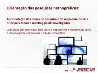 Orientação das pesquisas netnográficas:
Apresentação dos temas de pesquisa e do mapeamento dos
principais canais e meeting points investigados
Cada grupo tem 10 minpara falar sobre o mapeamento e rapidamente sobre
o meeting pointescolhido para o estudo netnográfico

 