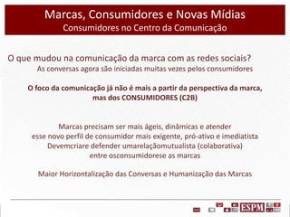 Marcas, Consumidores e Novas Mídias
Consumidores no Centro da Comunicação
O que mudou na comunicação da marca com as redes sociais?
As conversas agora são iniciadas muitas vezes pelos consumidores
O foco da comunicação já não é mais a partir da perspectiva da marca,
mas dos CONSUMIDORES (C2B)

Marcas precisam ser mais ágeis, dinâmicas e atender
esse novo perfil de consumidor mais exigente, pró-ativo e imediatista
Devemcriare defender umarelaçãomutualista (colaborativa)
entre osconsumidorese as marcas

Maior Horizontalização das Conversas e Humanização das Marcas

 