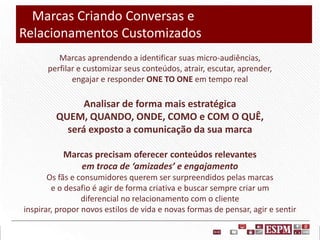 Marcas Criando Conversas e
Relacionamentos Customizados
Marcas aprendendo a identificar suas micro-audiências,
perfilar e customizar seus conteúdos, atrair, escutar, aprender,
engajar e responder ONE TO ONE em tempo real

Analisar de forma mais estratégica
QUEM, QUANDO, ONDE, COMO e COM O QUÊ,
será exposto a comunicação da sua marca
Marcas precisam oferecer conteúdos relevantes
em troca de ‘amizades’ e engajamento
Os fãs e consumidores querem ser surpreendidos pelas marcas
e o desafio é agir de forma criativa e buscar sempre criar um
diferencial no relacionamento com o cliente
inspirar, propor novos estilos de vida e novas formas de pensar, agir e sentir

 