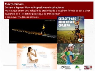 Innerpreneurs:
Curtem e Seguem Marcas Propositivas e Inspiracionais
Marcas que criem uma relação de proximidade e inspirem formas de ser e viver,
ajudando-os a (re)definir projetos, a se transformar
e promover mudanças pessoais

 