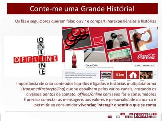 Conte-me uma Grande História!
Os fãs e seguidores querem falar, ouvir e compartilharexperiências e histórias

Importância de criar conteúdos líquidos e ligados e histórias multiplataforma
(transmediastorytelling) que se espalhem pelos vários canais, cruzando os
diversos pontos de contato, offline/online com seus fãs e consumidores
É preciso conectar as mensagens aos valores e personalidade da marca e
permitir ao consumidor vivenciar, interagir e sentir o que se conta

 