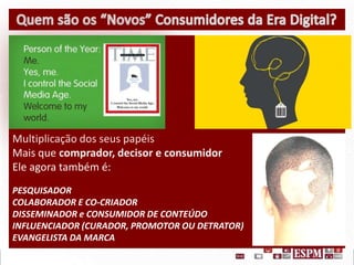 Multiplicação dos seus papéis
Mais que comprador, decisor e consumidor
Ele agora também é:
PESQUISADOR
COLABORADOR E CO-CRIADOR
DISSEMINADOR e CONSUMIDOR DE CONTEÚDO
INFLUENCIADOR (CURADOR, PROMOTOR OU DETRATOR)
EVANGELISTA DA MARCA

 