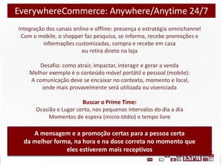 EverywhereCommerce: Anywhere/Anytime 24/7
Integração dos canais online e offline: presença e estratégia omnichannel
Com o mobile, o shopper faz pesquisa, se informa, recebe promoções e
informações customizadas, compra e recebe em casa
ou retira direto na loja
Desafio: como atrair, impactar, interagir e gerar a venda
Melhor exemplo é o conteúdo móvel portátil e pessoal (mobile):
A comunicação deve se encaixar no contexto, momento e local,
onde mais provavelmente será utilizada ou vivenciada
Buscar o Prime Time:
Ocasião e Lugar certo, nos pequenos intervalos do dia a dia
Momentos de espera (micro-tédio) e tempo livre

A mensagem e a promoção certas para a pessoa certa
da melhor forma, na hora e na dose correta no momento que
eles estiverem mais receptivos

 