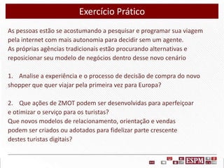 Exercício Prático
As pessoas estão se acostumando a pesquisar e programar sua viagem
pela internet com mais autonomia para decidir sem um agente.
As próprias agências tradicionais estão procurando alternativas e
reposicionar seu modelo de negócios dentro desse novo cenário
1. Analise a experiência e o processo de decisão de compra do novo
shopper que quer viajar pela primeira vez para Europa?
2. Que ações de ZMOT podem ser desenvolvidas para aperfeiçoar
e otimizar o serviço para os turistas?
Que novos modelos de relacionamento, orientação e vendas
podem ser criados ou adotados para fidelizar parte crescente
destes turistas digitais?

 