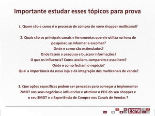 Importante estudar esses tópicos para prova
1. Quem são e como é o processo de compra do novo shopper multicanal?

2. Quais são os principais canais e ferramentas que ele utiliza na hora de
pesquisar, se informar e escolher?
Onde e como são estimulados?
Onde fazem a pesquisa e buscam informações?
O que os influencia? Como avaliam, comparam e escolhem?
Onde e como fecham o negócio?
Qual a importância da nova loja e da integração dos multicanais de venda?

3. Que ações específicas podem ser pensadas para começar a implementar
ZMOT nos seus negócios e influenciar e otimizar o PDC do seu shopper e
o seu SMOT e a Experiência de Compra nos Canais de Vendas ?

 