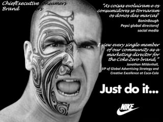 ChiefExecutiveConsumers
BrandHijackers

“As coisas evoluíram e os
consumidores se tornaram
os donos das marcas”
BoninBough
Pepsi global directorof
social media

I view every single member
of our community as a
marketing director for
the Coke Zero brand,”
Jonathan Mildenhall,
VP of Global Advertising Strategy and
Creative Excellence at Coca-Cola

 