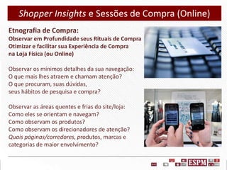 Shopper Insights e Sessões de Compra (Online)
Etnografia de Compra:
Observar em Profundidade seus Rituais de Compra
Otimizar e facilitar sua Experiência de Compra
na Loja Física (ou Online)
Observar os mínimos detalhes da sua navegação:
O que mais lhes atraem e chamam atenção?
O que procuram, suas dúvidas,
seus hábitos de pesquisa e compra?
Observar as áreas quentes e frias do site/loja:
Como eles se orientam e navegam?
Como observam os produtos?
Como observam os direcionadores de atenção?
Quais páginas/corredores, produtos, marcas e
categorias de maior envolvimento?

 