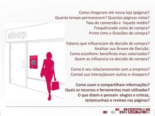 Como chegaram até nossa loja (página)?
Quanto tempo permanecem? Quantas páginas vistas?
Taxa de conversão e tiquete médio?
Frequênciade visita de compra?
Prime time e Ocasiões de compra?
Fatores que influenciam da decisão de compra?
Analisar sua Árvore de Decisão:
Como escolhem: benefícios mais valorizados?
Quem os influencia na decisão de compra?
Como é seu relacionamento com a empresa?
Comoé sua interaçãocom outros e-shoppers?
Como usam e compartilham informações?
Quais os recursos e ferramentas mais utilizadas?
O que dizem e pensam: elogios e criticas,
testemunhais e reviews nas páginas?

 