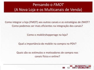Pensando o FMOT
(A Nova Loja e os Multicanais de Venda)
Como integrar a loja (FMOT) aos outros canais e as estratégias de ZMOT?
Como podemos ser mais eficientes na integração dos canais?
Como o mobileshopperage na loja?
Qual a importância do mobile na compra no PDV?
Quais são os estímulos e motivadores de compra nos
canais físico e online?

 