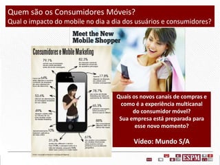 Quem são os Consumidores Móveis?
Qual o impacto do mobile no dia a dia dos usuários e consumidores?

Quais os novos canais de compras e
como é a experiência multicanal
do consumidor móvel?
Sua empresa está preparada para
esse novo momento?

Vídeo: Mundo S/A

 