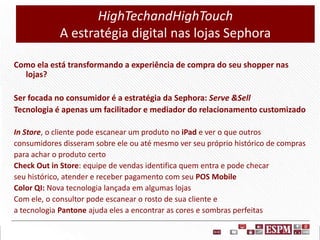 HighTechandHighTouch
A estratégia digital nas lojas Sephora
Como ela está transformando a experiência de compra do seu shopper nas
lojas?
Ser focada no consumidor é a estratégia da Sephora: Serve &Sell
Tecnologia é apenas um facilitador e mediador do relacionamento customizado
In Store, o cliente pode escanear um produto no iPad e ver o que outros
consumidores disseram sobre ele ou até mesmo ver seu próprio histórico de compras
para achar o produto certo
Check Out in Store: equipe de vendas identifica quem entra e pode checar
seu histórico, atender e receber pagamento com seu POS Mobile
Color QI: Nova tecnologia lançada em algumas lojas
Com ele, o consultor pode escanear o rosto de sua cliente e
a tecnologia Pantone ajuda eles a encontrar as cores e sombras perfeitas

 