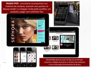 Mobile POS: consultoras acompanham seu
histórico de compras, acessam seus pontos no
Beauty Insider e o shopper ainda pode escolher, um
produto e pagar sem enfrentar filas

Desenhado para se usar na loja ou on the go:
escanear códigos de barras e reviews de produtos
e com avançadas ferramentas de busca

 