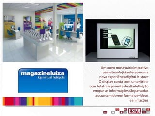 Um novo mostruáriointerativo
permiteaolojistaofereceruma
nova experiênciadigital in store
O display conta com umavitrine
com telatransparente dealtadefinição
emque as informaçõessãopassadas
aoconsumidorem forma devídeos
eanimações

 