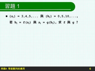 習題 1
 {𝐚𝐢} = 3,4,5,... 與 {𝐛𝐢} = 0,5,10,...，
若 𝐛𝐢 = f(𝐚𝐢) 與 𝐚𝐢 = g(𝐛𝐢)，求 f 與 g ？
6附錄A 等差數列的應用
 