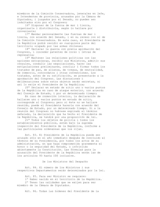 miembros de la Comisión Conservadora, jenerales en jefe,
e Intendentes de provincia, acusados por la Cámara de
Diputados, i juzgados por el Senado, no pueden ser
indultados sino por el Congreso;
     16ª Disponer de la fuerza de mar i tierra,
organizarla i distribuirla, según lo hallare por
conveniente;
     17ª Mandar personalmente las fuerzas de mar i
tierra, con acuerdo del Senado, i en su receso con el de
la Comisión Conservadora. En este caso, el Presidente de
la República podrá residir en cualquiera parte del
territorio ocupado por las armas chilenas;
     18ª Declarar la guerra con previa aprobación del
Congreso, i conceder patentes de corso i letras de
represalia;
     19ª Mantener las relaciones políticas con las
naciones estranjeras, recibir sus Ministros, admitir sus
cónsules, conducir las negociaciones, hacer las
estipulaciones preliminares, concluir i firmar todos los
tratados de paz, de alianza, de tregua, de neutralidad,
de comercio, concordatos i otras convenciones. Los
tratados, antes de su ratificación, se presentarán a la
aprobación del Congreso. Las discusiones i
deliberaciones sobre estos objetos serán secretas, si
así lo exije el Presidente de la República;
     20ª Declarar en estado de sitio uno o varios puntos
de la República en caso de ataque esterior, con acuerdo
del Consejo de Estado, i por un determinado tiempo;
     En caso de conmoción interior, la declaración de
hallarse uno o varios puntos en estado de sitio,
corresponde al Congreso; pero si éste no se hallare
reunido, puede el Presidente hacerla con acuerdo del
Consejo de Estado, por un determinado tiempo. Si a la
reunión del Congreso no hubiese espirado el término
señalado, la declaración que ha hecho el Presidente de
la República, se tendrá por una proposición de lei.
     21ª Todos los objetos de policía i todos los
establecimientos públicos, están bajo la suprema
inspección del Presidente de la República, conforme a
las particulares ordenanzas que los rijan.

     Art. 83. El Presidente de la República puede ser
acusado sólo en el año inmediato después de concluido el
término de su Presidencia, por todos los actos de su
administración, en que haya comprometido gravemente el
honor o la seguridad del Estado, o infrinjido
abiertamente la Constitución. Las fórmulas para la
acusación del Presidente de la República serán las de
los artículos 93 hasta 100 inclusive.

                  De los Ministros del Despacho

     Art. 84. El número de los Ministros i sus
respectivos Departamentos serán determinados por la lei.

     Art. 85.   Para ser Ministro se requiere:
     1º Haber   nacido en el territorio de la República.
     2º Tener   las calidades que se exijen para ser
miembro de la   Cámara de Diputados.

     Art. 86. Todas las órdenes del Presidente de la
 