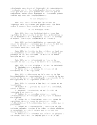 subdelegado subordinado al Gobernador del departamento,
i nombrado por él. Los subdelegados durarán en este
cargo por dos años; pero pueden ser removidos por el
Gobernador, dando cuenta motivada al Intendente; pueden
también ser nombrados indefinidamente.

                     De los inspectores

     Art. 121. Los distritos son rejidos por un
inspector bajo las órdenes del subdelegado, que éste
nombra i remueve dando cuenta al Gobernador.

                   De las Municipalidades

     Art. 122. Habrá una Municipalidad en todas las
capitales de departamento i en las demás poblaciones en
que el Presidente de la República, oyendo a su Consejo
de Estado, tuviere por conveniente establecerla.

     Art. 123. Las Municipalidades se compondrán del
número de alcaldes i rejidores que determine la lei con
arreglo a la población del departamento, o del
territorio señalado a cada una.

     Art. 124. La elección de los rejidores se hará por
los ciudadanos en votación directa, i en la forma que
prevenga la lei de elecciones. La duración de estos
destinos es por tres años.

     Art. 125. La lei determinará la forma de la
elección de los alcaldes, i el tiempo de su duración.

     Art. 126. Para ser alcalde o rejidor, se requiere:
     1º Ciudadanía en ejercicio.
     2º Cinco años, a lo menos, de vecindad en el
territorio de la Municipalidad.

     Art. 127. El Gobernador es jefe superior de las
Municipalidades del departamento, i presidente de la que
existe en la capital. El subdelegado es presidente de la
Municipalidad de su respectiva subdelegación.

     Art. 128. Corresponde a las Municipalidades en su
territorio:
     1º Cuidar de la policía de salubridad, comodidad,
ornato i recreo.
     2º Promover la educación, la agricultura, la
industria i el comercio.
     3º Cuidar de las escuelas primarias i demás
establecimientos de educación que se paguen de fondos
municipales.
     4º Cuidar de los hospitales, hospicios, casas de
espósitos, cárceles, casas de corrección i demás
establecimientos de beneficencia, bajo las reglas que se
prescriban.
     5º Cuidar de la construcción i reparación de los
caminos, calzadas, puentes i de todas las obras públicas
de necesidad, utilidad i ornato que se costeen con
fondos municipales.
     6º Administrar e invertir los caudales de propios i
arbitrios, conforme a las reglas que dictare la lei.
 