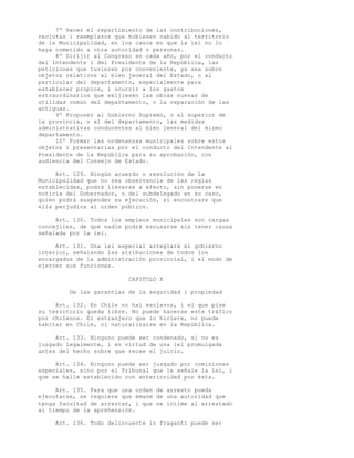 7º Hacer el repartimiento de las contribuciones,
reclutas i reemplazos que hubiesen cabido al territorio
de la Municipalidad, en los casos en que la lei no lo
haya cometido a otra autoridad o personas.
     8º Dirijir al Congreso en cada año, por el conducto
del Intendente i del Presidente de la República, las
peticiones que tuvieren por conveniente, ya sea sobre
objetos relativos al bien jeneral del Estado, o al
particular del departamento, especialmente para
establecer propios, i ocurrir a los gastos
estraordinarios que exijiesen las obras nuevas de
utilidad común del departamento, o la reparación de las
antiguas.
     9º Proponer al Gobierno Supremo, o al superior de
la provincia, o al del departamento, las medidas
administrativas conducentes al bien jeneral del mismo
departamento.
     10º Formar las ordenanzas municipales sobre estos
objetos i presentarlas por el conducto del Intendente al
Presidente de la República para su aprobación, con
audiencia del Consejo de Estado.

     Art. 129. Ningún acuerdo o resolución de la
Municipalidad que no sea observancia de las reglas
establecidas, podrá llevarse a efecto, sin ponerse en
noticia del Gobernador, o del subdelegado en su caso,
quien podrá suspender su ejecución, si encontrare que
ella perjudica al orden público.

     Art. 130. Todos los empleos municipales son cargas
concejiles, de que nadie podrá escusarse sin tener causa
señalada por la lei.

     Art. 131. Una lei especial arreglará el gobierno
interior, señalando las atribuciones de todos los
encargados de la administración provincial, i el modo de
ejercer sus funciones.

                          CAPITULO X

         De las garantías de la seguridad i propiedad

     Art. 132. En Chile no hai esclavos, i el que pise
su territorio queda libre. No puede hacerse este tráfico
por chilenos. El estranjero que lo hiciere, no puede
habitar en Chile, ni naturalizarse en la República.

     Art. 133. Ninguno puede ser condenado, si no es
juzgado legalmente, i en virtud de una lei promulgada
antes del hecho sobre que recae el juicio.

     Art. 134. Ninguno puede ser juzgado por comisiones
especiales, sino por el Tribunal que le señale la lei, i
que se halle establecido con anterioridad por ésta.

     Art. 135. Para que una orden de arresto pueda
ejecutarse, se requiere que emane de una autoridad que
tenga facultad de arrestar, i que se intime al arrestado
al tiempo de la aprehensión.

     Art. 136. Todo delincuente in fraganti puede ser
 
