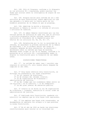 Art. 164. Sólo el Congreso, conforme a lo dispuesto
en los artículos 40 i siguientes, podrá resolver las
dudas que ocurran sobre la inteligencia de alguno de sus
artículos.

     Art. 165. Ninguna moción para reforma de uno o más
artículos de esta Constitución, podrá admitirse sin que
sea apoyada a lo menos por la cuarta parte de los
miembros presentes de la Cámara en que se proponga.

     Art. 166. Admitida la moción a discusión,
deliberará la Cámara si exijen o no reforma el artículo
o artículos en cuestión.

     Art. 167. Si ambas Cámaras resolviesen por las dos
tercias partes de sufrajios en cada una, que el artículo
o artículos propuestos exijen reforma, pasará esta
resolución al Presidente de la República para los
efectos de los artículos 43, 44, 45, 46 i 47.

     Art. 168. Establecida por la lei la necesidad de la
reforma, se aguardará la prósima renovación de la Cámara
de Diputados, i en la primera sesión que tenga el
Congreso, después de esta renovación, se discutirá i
deliberará sobre la reforma que haya de hacerse,
debiendo tener origen la lei en el Senado, conforme a lo
prevenido en el artículo 40; i procediéndose según lo
dispone la Constitución para la formación de las demás
leves.

               DISPOSICIONES TRANSITORIAS

     Art. 1°. La calidad de saber leer i escribir que
requiere el artículo 8º, sólo tendrá efecto después de
cumplido el año 1840.


     Art. 2º Para hacer efectiva esta Constitución, se
dictarán con preferencia las leyes siguientes:
     1ª La lei jeneral de elecciones.
     2ª La de arreglo del réjimen interior.
     3ª La de organización de Tribunales i
administración de justicia.
     4ª La del tiempo que los ciudadanos deben servir en
las milicias i en el ejército, i la de reemplazos.
     5ª La del plan jeneral de educación pública.

     Art. 3º Interin no se dicte la lei de organización
de tribunales i juzgados, subsistirá el actual orden de
administración de justicia.

     Art. 4º Publicada esta Constitución, quedarán sin
ejercicio los empleos que en ella hayan sido suprimidos.

     Art. 5º Los empleos que hayan sido conservados, se
desempeñarán en adelante con arreglo a lo que previene
la misma Constitución.

     Art. 6º En el año de 1834 se harán las elecciones
constitucionales para renovar en su totalidad las
 