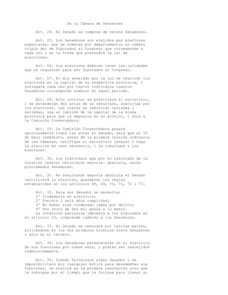 De la Cámara de Senadores

     Art. 24. El Senado se compone de veinte Senadores.

     Art. 25. Los Senadores son elejidos por electores
especiales, que se nombran por departamentos en número
triple del de Diputados al Congreso que corresponde a
cada uno i en la forma que prevendrá la lei de
elecciones.

     Art. 26. Los electores deberán tener las calidades
que se requieren para ser Diputados al Congreso.

     Art.   27. El día señalado   por la lei se reunirán los
electores   en la capital de su   respectiva provincia, i
sufragará   cada uno por tantos   individuos cuantos
Senadores   corresponda nombrar   en aquel período.

     Art. 28. Acto continuo se practicará el escrutinio,
i se estenderán dos actas de su resultado, suscritas por
los electores, las cuales se remitirán cerradas i
selladas, una al Cabildo de la capital de la misma
provincia para que la deposite en su archivo, i otra a
la Comisión Conservadora.

     Art. 29. La Comisión Conservadora pasará
oportunamente todas las actas al Senado, para que el 15
de maio inmediato, antes de la primera reunión ordinaria
de las Cámaras, verifique el escrutinio jeneral o haga
la elección en caso necesario, i la comunique a los
electores.

     Art. 30. Los individuos que por el resultado de la
votación jeneral obtuvieren mayoría. absoluta, serán
proclamados Senadores.

     Art. 31. No resultando mayoría absoluta el Senado
rectificará la elección, guardando las reglas
establecidas en los artículos 68, 69, 70, 71, 72 i 73.

     Art. 32. Para ser Senador se necesita:
     1º Ciudadanía en ejercicio;
     2º Treinta i seis años cumplidos;
     3º No haber sido condenado jamás por delito;
     4º Una renta de dos mil pesos a lo menos.
     La condición esclusiva impuesta a los Diputados en
el artículo 23, comprende también a los Senadores.

     Art. 33. El Senado se renovará por tercias partes,
elijiéndose en los dos primeros trienios siete Senadores
i seis en el tercero.

     Art. 34. Los Senadores permanecerán en el ejercicio
de sus funciones por nueve años, i podrán ser reelejidos
indefinidamente.

     Art. 35. Cuando falleciere algún Senador o se
imposibilitare por cualquier motivo para desempeñar sus
funciones, se elejirá en la primera renovación otro que
le subrogue por el tiempo que le faltase para llenar su
 