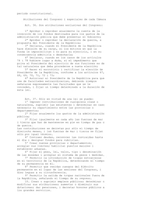 período constitucional.

    Atribuciones del Congreso i especiales de cada Cámara

     Art. 36. Son atribuciones esclusivas del Congreso:

     1ª Aprobar o reprobar anualmente la cuenta de la
inversión de los fondos destinados para los gastos de la
administración pública que debe presentar el Gobierno;
     2ª Aprobar o reprobar la declaración de guerra, a
propuesta del Presidente de la República;
     3ª Declarar, cuando el Presidente de la República
hace dimisión de su cargo, si los motivos en que la
funda le imposibilitan o no para su ejercicio, i en su
consecuencia admitirla o desecharla;
     4ª Declarar, cuando en los casos de los artículos
74 i 78 hubiere lugar a duda, si el impedimento que
priva al Presidente del ejercicio de sus funciones es de
tal naturaleza que deba procederse a nueva elección;
     5ª Hacer el escrutinio i rectificar la elección de
Presidente de la República, conforme a los artículos 67,
68, 69, 70, 71, 72 i 73;
     6ª Autorizar al Presidente de la República para que
use de facultades extraordinarias, debiendo siempre
señalarse expresamente las facultades que se le
conceden, i fijar un tiempo determinado a la duración de
esta lei.


     Art. 37. Sólo en virtud de una lei se puede:
     1º Imponer contribuciones de cualquiera clase o
naturaleza, suprimir las existentes i determinar en caso
necesario su repartimiento entre las provincias o
departamentos;
     2º Fijar anualmente los gastos de la administración
pública;
     3º Fijar igualmente en cada año las fuerzas de mar
i tierra que han de mantenerse en pie en tiempo de paz o
de guerra.
Las contribuciones se decretan por sólo el tiempo de
dieciocho meses, i las fuerzas de mar i tierra se fijan
sólo por igual término.
     4º Contraer deudas, reconocer las contraidas hasta
el día i designar fondos para cubrirlas.
     5º Crear nuevas provincias o departamentos;
arreglar sus límites; habilitar puertos maiores i
establecer aduanas.
     6º Fijar el peso, lei, valor, tipo i denominación
de las monedas i arreglar el sistema de pesos i medidas.
     7º Permitir la introducción de tropas estranjeras
en el territorio de la República, determinando el tiempo
de su permanencia en él.
     8º Permitir que residan cuerpos del Ejército
permanente en el lugar de las sesiones del Congreso, i
diez leguas a su circunferencia.
     9º Permitir la salida de tropas nacionales fuera de
la República, señalando el tiempo de su regreso.
     10. Crear o suprimir empleos públicos; determinar o
modificar sus atribuciones; aumentar o disminuir sus
dotaciones; dar pensiones, i decretar honores públicos a
los grandes servicios.
 