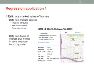 15
Estimate market value of homes
• Data from multiple sources
• Physical attributes
• Tax assessments
• Prior sale prices
• Data from home of
interest, plus homes
in same neighbor-
hood, city, state
Regression application 1
 