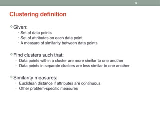 18
Given:
• Set of data points
• Set of attributes on each data point
• A measure of similarity between data points
Find clusters such that:
• Data points within a cluster are more similar to one another
• Data points in separate clusters are less similar to one another
Similarity measures:
• Euclidean distance if attributes are continuous
• Other problem-specific measures
Clustering definition
 