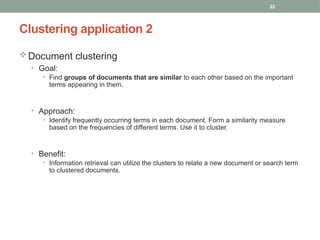 22
 Document clustering
• Goal:
• Find groups of documents that are similar to each other based on the important
terms appearing in them.
• Approach:
• Identify frequently occurring terms in each document. Form a similarity measure
based on the frequencies of different terms. Use it to cluster.
• Benefit:
• Information retrieval can utilize the clusters to relate a new document or search term
to clustered documents.
Clustering application 2
 