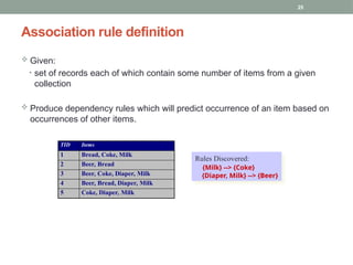 25
 Given:
• set of records each of which contain some number of items from a given
collection
 Produce dependency rules which will predict occurrence of an item based on
occurrences of other items.
Association rule definition
TID Items
1 Bread, Coke, Milk
2 Beer, Bread
3 Beer, Coke, Diaper, Milk
4 Beer, Bread, Diaper, Milk
5 Coke, Diaper, Milk
Rules Discovered:
{Milk} --> {Coke}
{Diaper, Milk} --> {Beer}
 