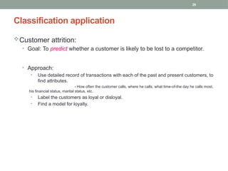29
Classification application
Customer attrition:
• Goal: To predict whether a customer is likely to be lost to a competitor.
• Approach:
• Use detailed record of transactions with each of the past and present customers, to
find attributes.
- How often the customer calls, where he calls, what time-of-the day he calls most,
his financial status, marital status, etc.
• Label the customers as loyal or disloyal.
• Find a model for loyalty.
 