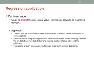 30
Regression application
Car insurance:
• Goal: To predict the risk (a real value) in financial services or insurance
domain.
• Approach:
• The risk can be assessed based on the attributes of the car, driver information or
demographics.
• A car insurance company might build a linear model to find the relationship between
the predicted risk (predicted claims to Insured Declared Value ratio) and the
attributes.
• The results of such an analysis might guide important business decisions.
 