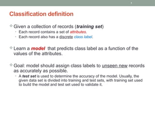 7
Classification definition
 Given a collection of records (training set)
• Each record contains a set of attributes.
• Each record also has a discrete class label.
 Learn a model that predicts class label as a function of the
values of the attributes.
 Goal: model should assign class labels to unseen new records
as accurately as possible.
• A test set is used to determine the accuracy of the model. Usually, the
given data set is divided into training and test sets, with training set used
to build the model and test set used to validate it.
 