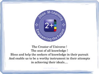 The Creator of Universe !
                The seat of all knowledge ! 
 Bless and help the seekers of knowledge in their pursuit
And enable us to be a worthy instrument in their attempts
                in achieving their ideals....
                        www.2tionPlus.com
 