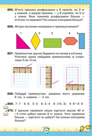 141
865.	М’ятні пряники розфасували у 8 пакетів, по 2 кг	
у кожний, а медові пряники — у 6 коробок, по 5 кг	
у кожну. Яких пряників розфасували більше  —
м’ятних чи медових? На скільки кілограмів більше?
866.	Фігури під якими номерами є прямокутниками?
	
        
1                          2                 3                        4          5
867.	Прямокутник зручно будувати на папері в клітинку.
	 Розглянь кроки побудови прямокутника зі сторо-	
нами 2 см і 3 см.
868.	Побудуй прямокутник, довжина якого дорівнює	
6  см,  а  ширина  —  3  см.
869.	 7 ∙ 7     6 ∙ 6     5 ∙ 5     8 ∙ 3 : 4     8 ∙ (15 : 3)     4 ∙ 9 + 8 ∙ 8
870.	У їдальню привезли мішок картоплі масою 40 кг
і 4 сітки цибулі масою 8 кг кожна. Чого привезли
більше — картоплі чи цибулі? На скільки кілограмів
більше?
 
