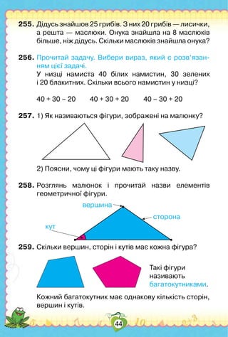 44
255.	Дідусь знайшов 25 грибів. З них 20 грибів — лисички,
а решта — маслюки. Онука знайшла на 8 маслюків
більше, ніж дідусь. Скільки маслюків знайшла онука?
256.	Прочитай задачу. Вибери вираз, який є розв’язан­
ням цієї задачі.
	 У низці намиста 40 білих намистин, 30 зелених	
і 20 блакитних. Скільки всього намистин у низці?
	 40 + 30 – 20	 40 + 30 + 20	 40 – 30 + 20
257.	1) Як називаються фігури, зображені на малюнку?
	 2) Поясни, чому ці фігури мають таку назву.
258.	Розглянь малюнок і прочитай назви елементів
геометричної фігури.
сторона
вершина
кут
259.	Скільки вершин, сторін і кутів має кожна фігура?
	 Кожний багатокутник має однакову кількість сторін,
вершин і кутів.
Такі фігури
називають
багатокутниками.
 