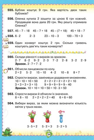 94
555.	Бублик коштує 9 грн. Яка вартість двох таких
бубликів?
556.	Оленка купила 2 зошити за ціною 6 грн кожний.	
Продавцеві вона дала 20 грн. Яку решту отримала
Оленка?
557.	45 – 7 – 18     45 – 7 + 18     45 – (7 + 18)     45 + 18 – 7
558.	6 ∙ 2	 	 2 ∙ 3	 	 23 – 10 – 3		 100 – 70 + 3
559.	Один конверт коштує 2 грн. Скільки гривень
коштують дев’ять таких конвертів?
560.	Склади рівності з виразів за зразком.
	 2 ∙ 7      8 ∙ 2      9 ∙ 2      2 ∙ 3      7 ∙ 2      2 ∙ 8      3 ∙ 2      2 ∙ 9
	 Зразок. 2 ∙ 7 = 7 ∙ 2
561.	Обчисли ланцюжком по колу.
	 2 + 2       5 ∙ 2       15 – 10       4 ∙ 2       10 – 8       8 + 7
562.	Спрости вирази, замінивши додавання множенням.
	 10 + 10 + 10 + 50	 2 + 2 + 2 + 2 + 2 + 2 + 10
	 3 + 3 + 3 + 3 + 15	 9 + 9 + 9 + 9 + 9 – 40
	 Зразок. 10 + 10 + 10 + 50 = 10 ∙ 3 + 50
563.	Спрости вирази й обчисли їх значення.
	 8 + 8 – 10       2 + 2 + 2 + 2 + 40       6 + 6 + 60
564.	Вибери вираз, за яким можна визначити кількість
квіток у трьох вазах.
3 ∙ 5 + 2       5 ∙ 2 + 3       3 ∙ 2 + 5
 