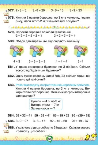 97
577.	2 ∙ 3 + 5         3 ∙ 8 – 20         3 ∙ 6 – 15         3 ∙ 9 + 23
578.	Купили 2 пакети борошна, по 3 кг в кожному, і пакет
рису, маса якого 2 кг. Яка маса цієї покупки?
579.	Спрости вирази й обчисли їх значення.
	 2 + 2 + 2 + 2 + 2 + 1	 	 3 + 3 + 3 + 3 + 4
580.	Обери два вирази, які відповідають малюнку.
4 + 3	
        
3 + 3 + 3 + 3               4 + 4 + 4               3 ∙ 4
581.	У трьох однакових будинках по 3 під’їзди. Скільки
всього під’їздів у цих будинках?
582.	Одну сукню кравець шиє 3 год. За скільки годин він
пошиє дві такі сукні?
583.	Розв’яжи задачу, скориставшись коротким записом.
	 Купили 4 пакети борошна, по 3 кг в кожному. Ви-	
користали 7 кг борошна. Скільки кілограмів борошна
залишилося?
	 	 	 Купили — 4 п. по 3 кг
	 	 	 Використали — 7 кг
	 	 	 Залишилося — ?
584.	59 + 32 – 41    59 – 32 + 41    86 – 39 + 28    86 – (39 + 28)
585.	3 ∙ 9 + 27       3 ∙ 8 – 17       92 – 45 – 20       26 + 19 – 37
586.	У кожного з двох собак по 3 іграшки. Скільки всього
іграшок у цих собак?
 