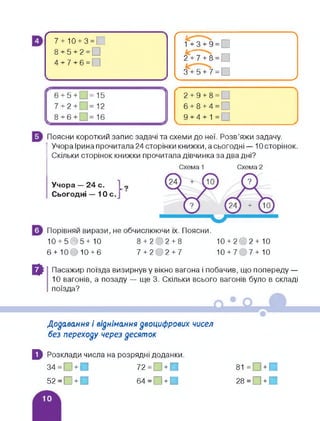 г
7 + 10 + 3 = 1
8 + 5 + 2 = О
4 + 7 + 6 = О
Ґ к___ ----------------------------------------- 
1+ 3 + 9 = □
2^7 + 8 = □
3 + 5 + 7 = □
_______ _ __________ >
2+9+8=
6 + 8 + 4 = □
9 + 4+1 =
Поясни короткий запис задачі та схеми до неї. Розв'яжи задачу.
Учора Ірина прочитала 24 сторінки книжки, а сьогодні — 10 сторінок.
Скільки сторінок книжки прочитала дівчинка за два дні?
Учора — 24 с.
Сьогодні — 10 с.
Порівняй вирази, не обчислюючи їх. Поясни.
10 + 505+10 8 + 202 + 8
6 + 10О10 + 6 7 + 202 + 7
10 + 202+ 10
10 + 7 7+10
В Пасажир поїзда визирнув у вікно вагона і побачив, що попереду —
10 вагонів, а позаду — ще 3. Скільки всього вагонів було в складі
поїзда?
Додавання і віднімання двоцифрових чисел
без переходу через десяток
0 Розклади числа на розрядні доданки.
З4 = п + И 72 = П + И
52=П + И 64 = П + П
81 = □ + □
28 = П + И
 