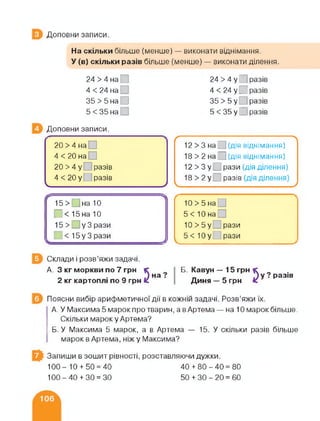 Доповни записи.
На скільки більше (менше) — виконати віднімання.
У (в) скільки разів більше (менше) — виконати ділення.
24 > 4 на
4 < 24 на
35 > 5 на ]
5 < 35 на
24 > 4 у О разів
4 < 24 у _І разів
35>5у разів
5 < 35 у О разів
Доповни записи.
20 >4 на
4 < 20 на
20>4у разів
4 <20 у разів
ч_____________ __ _______________ /
(---------------- -—--------------12 > 3 на Е ] (дія віднімання)
18 > 2 на Е ] (Дія віднімання)
12 > 3 у □ рази (дія ділення)
18>2у разів
/
10 >5 на
5< Юна
10 >5у рази
5 < 10 у рази
СС-----------------15> _ |на 10
---------------ЛЛ
_ < 15на 10
15 >1 у Зрази
< 15 у 3 рази
------------4
Склади і розв’яжи задачі.
А 3 кг моркви по 7 грн
2кг картоплі по 9 грн
5 на? Б. Кавун — 15 грн
Диня — 5 грн
у ? разів
5
Поясни вибір арифметичної дії в кожній задачі. Розв’яжи їх.
А. У Максима 5 марок про тварин, а в Артема — на 10 марок більше.
Скільки марок у Артема?
Б. У Максима 5 марок, а в Артема — 15. У скільки разів більше
марок в Артема, ніж у Максима?
Запиши в зошит рівності, розставляючи дужки.
100- 10 + 50 = 40 40 + 80-40=80
100 - 40 + ЗО = ЗО 50 + ЗО - 20 = 60
 