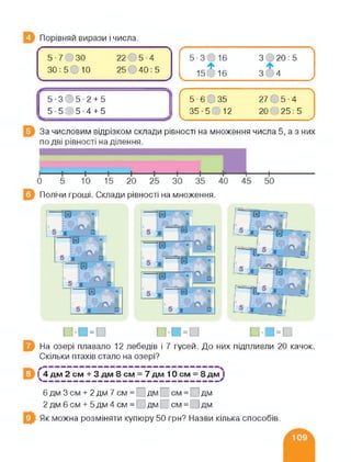 Порівняй вирази і числа.
5- 7 ЗО 2205-4
ЗО :5ОЮ 25©40: 5
У
-ЛЛ5-3(>5-2 + 5
5 ■ 5С)5-4 + 5
------------------------------------
/----------------------------
5 • 6 О 35 27 О 5 • 4
35-5012 20025:5
___________ _______ /
За числовим відрізком склади рівності на множення числа 5, а з них
Полічи гроші. Склади рівності на множення.
=
З О 20 : 5
На озері плавало 12 лебедів і 7 гусей. До них підпливли 20 качок.
Скільки птахів стало на озері?
1^4 дм 2 см + 3 дм 8 см = 7 дм 10 см = 8 дм }
6 дм 3 см + 2 дм 7 см = дм І см = ; дм
2 дм 6 см + 5 дм 4 см = дм І см = [ І дм
Як можна розміняти купюру 50 грн? Назви кілька способів.
 