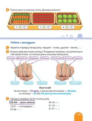Полічи овочі в кожному лотку. Доповни рівності.
Робота з календарем
Назви по порядку місяці року: перший - січень, другий - лютий,....
Скільки днів має кожен місяць? Роздивися малюнки, які допоможуть
тобі запам’ятати, по скільки днів у кожному місяці року.
(Січень (Липень) (Серпень)(Жовтень)(Грудень)
11 ■
1*
(Вересень) (Листопад)
Пам’ятай!
На кісточках — 31 день, у ямках між кісточками — ЗО днів,
а в лютому — 28 або 29 днів (у високосний рік).
Напиши словами число і місяць року.
—— — ——— — — — — —- —
1^03.04 — третє квітня і
15.01 — п’ятнадцяте...
07.08-...
20.10 — ...
31.12- ...
01.01 - ...
 