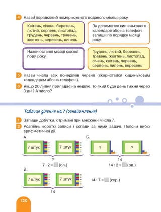 Назви порядковий номер кожного поданого місяця року.
ґ 
Квітень, січень, березень, За допомогою кишенькового
лютий, серпень, листопад, календаря або на телефоні
грудень, червень, травень, запиши по порядку місяці
жовтень, вересень, липень року.
V У
------------------:—:---- :---------- г д
Назви останні місяці кожної Грудень, лютий, березень,
пори року. травень, жовтень, листопад,
січень, квітень, червень,
Ч------------------------------------------); серпень, липень, вересень
Назви числа всіх понеділків червня (скористайся кишеньковим
календарем або на телефоні).
Якщо 20 липня припадає на неділю, то який буде день тижня через
З дні? А число?
Таблиця ділення на 7 (ознайомлення)
Запиши добутки, отримані при множенні числа 7.
Розглянь короткі записи і склади за ними задачі. Поясни вибір
арифметичної дії.
А. Б.
? 14
7-2= (ол.) 14:2= ](ол.)
В.
14 : 7 = □ (кор.)
14
 
