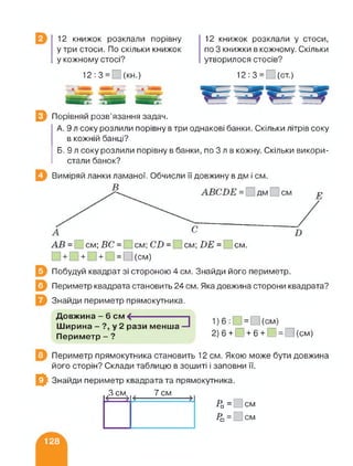 12 книжок розклали порівну
утри стоси. По скільки книжок
у кожному стосі?
12 книжок розклали у стоси,
по 3 книжки в кожному. Скільки
утворилося стосів?
12:3= (кн.) 12:3= (ст.)
0 Порівняй розв’язання задач.
А. 9 л соку розлили порівну в три однакові банки. Скільки літрів соку
в кожній банці?
Б. 9 л соку розлили порівну в банки, по 3 л в кожну. Скільки викори­
стали банок?
Виміряй ланки ламаної. Обчисли її довжину в дм і см.
АВ = см; ВС = см; СВ = см; ВЕ = см.
□ + □ + □ + □ = □ (см)
Побудуй квадрат зі стороною 4 см. Знайди його периметр.
Периметр квадрата становить 24 см. Яка довжина сторони квадрата?
Знайди периметр прямокутника.
□Довжина -6 см <-----------------
Ширина - ?, у 2 рази менша
Периметр - ?
1) 6:О = О(см)
2) 6 + □ + 6 + □ = □ (см)
Периметр прямокутника становить 12 см. Якою може бути довжина
його сторін? Склади таблицю в зошиті і заповни її.
0 Знайди периметр квадрата та прямокутника.
З смк 7 см
Ра = см
Ра = см
 