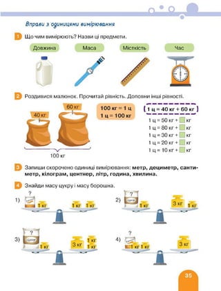 Вправи з одиницями вимірювання
Що чим вимірюють? Назви ці предмети.
Довжина Маса Місткість Час
Роздивися малюнок. Прочитай рівність. Доповни інші рівності.
( 1 ц = 40 кг + 60 кг )
1 ц = 50 кг + [ кг
1 ц = 80 кг + кг
1 ц = ЗО кг + кг
1 ц = 20 кг + кг
1 ц = 10 кг+ кг
100 кг
Запиши скорочено одиниці вимірювання: метр, дециметр, санти
метр, кілограм, центнер, літр, година, хвилина.
Знайди масу цукру і масу борошна.
4)
К1 кг1 кг
■
 