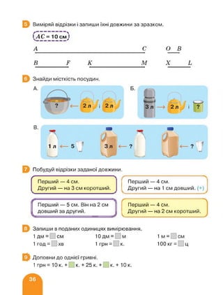 Виміряй відрізки і запиши їхні довжини за зразком.
АС =
А
— ">
10 смуІ
с о в
В г к м X ь
Побудуй відрізки заданої довжини.
Ґ
Перший — 4 см.
Другий — на 3 см коротший.
Пу------—й—Перший — 4 см.
Другий — на 1 см довший. (+)
Перший — 5 см. Він на 2 см
довший за другий.
Перший — 4 см.
Другий — на 2 см коротший.
Запиши в поданих одиницях вимірювання.
1 дм = см 10 дм = м
1 год = хв 1 грн = к.
їм- см
100 кг = □ ц
Доповни до однієї гривні.
1грн = 10к. + к. + 25 к. + к.+ 10к.
 