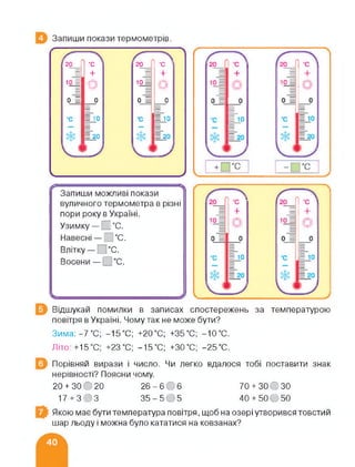 Запиши покази термометрів.
20_ ‘С 20 •с ’
= + = +
10. = о іо = о
0
—
0 0
—
0
•с = 10 •с = 10
= 20 = 20
і
Ьх
«Ікх
__________________________ У
Запиши можливі покази
вуличного термометра в різні
пори року в Україні.
Узимку— І °С.
Навесні— °С.
Влітку— °С.
Восени—І °С.
+
Відшукай помилки в записах спостережень за температурою
повітря в Україні. Чому так не може бути?
Зима:-7°С; -15°С; +20°С; +35°С; -10°С.
Літо.+15°С: +23°С; -15°С; +30°С; -25°С.
Порівняй вирази і число. Чи легко вдалося тобі поставити знак
нерівності? Поясни чому.
20+ 30 О 20
17 + 303
26 - 6 0 6 70 + 30 О30
35-505 40 + 50О50
Якою має бути температура повітря, щоб на озері утворився товстий
шар льоду і можна було кататися на ковзанах?
 