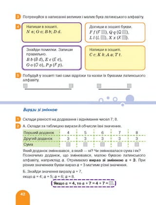 Потренуйся в написанні великих і малих букв латинського алфавіту.
/-------------------------------------- ■---------------------------
Напиши в зошиті.
N п О о В &; В й.
✓
(------------------------ ------------------ А
Допиши в зошиті букви.
),Х %(/□).
____________________ _______________________ /
Знайди помилки. Запиши
правильно.
В&(Рс/),Ее(Г Є),
О о (0 о), Рр (Р р).
Я
Напиши в зошиті.
С с,К кАа; Ті.
___>
Побудуй у зошиті такі самі відрізки та назви їх буквами латинського
алфавіту.
□_________ □ □______□
Вирази зі змінною
Склади рівності на додавання і віднімання чисел 7; 8.
А. Склади за таблицею вирази й обчисли їхні значення.
Перший доданок ■ 4 ■ 5 ■ 6 ■ 7 ■ 8
------- -
Другий доданок 3 3 3 3 3
Сума
Який доданок змінювався, а який — ні? Чи змінювалася сума і як?
Позначимо доданок, що змінювався, малою буквою латинського
алфавіту, наприклад а. Отримаємо вираз зі змінною а + 3. При
різних значеннях букви вираз а + 3 матиме різні значення.
Б. Знайди значення виразу а + 7.
якщо а = 4; а = 5; а = 6; а = 8.
( Якщо а = 4, то а + 7 = 4 + 7 = .)
 