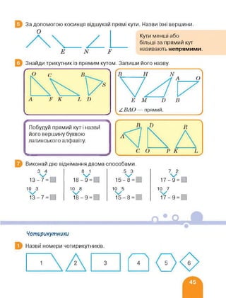 За допомогою косинця відшукай прямі кути. Назви їхні вершини.
Кути менші або
більші за прямий кут
називають непрямими.
Знайди трикутник із прямим кутом. Запиши його назву.
Виконай дію віднімання двома способами.
3 4
із-У=О
8 1
18-¥=О
5 3
15-У=и
7 2
17-¥=и
10 3 10 8 10 5 10 7
/ / , / , ,—і
13-7 = 0 18-9 = 15-8 = 17-9 =
Чотирикутники
Назви номери чотирикутників.
З 5 6
 