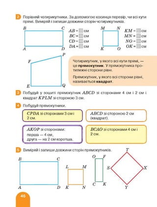 Порівняй чотирикутники. За допомогою косинця перевір, чи всі кути
прямі. Виміряй і запиши довжини сторін чотирикутників.
в с АВ = см
ВС = Псм
СІ) = □ см
І)А = см
М N
_йГМ = С|см
М^т = 'см
N0 = см
ОК = см
Чотирикутник, у якого всі кути прямі, —
це прямокутник. У прямокутника про­
тилежні сторони рівні.
Прямокутник, у якого всі сторони рівні,
називається квадрат.
Побудуй у зошиті прямокутник АВС-О зі сторонами 4 см і 2 см і
квадрат КРЬМ зі стороною 3 см.
Побудуй прямокутники.
СРВА зі сторонами 3 см і
2 см.
АВСВ зі стороною 2 см
(квадрат)
А
АКОР зі сторонами:
перша — 4 см,
друга — на 2 см коротша.
ВСАО зі сторонами 4 см і
2 см.
А N У
 