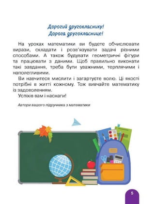 Дорогий другокласнику!
Дорога другокласнице!
На уроках математики ви будете обчислювати
вирази, складати і розв’язувати задачі різними
способами. А також будувати геометричні фігури
та працювати з даними. Щоб правильно виконати
такі завдання, треба бути уважними, терплячими і
наполегливими.
Ви навчитеся мислити і загартуєте волю. Ці якості
потрібні в житті кожному. Тож вивчайте математику
із задоволенням.
Успіхів вам і наснаги!
Автори вашого підручника з математики
 